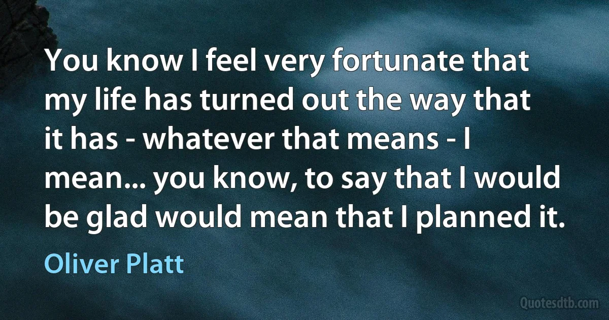 You know I feel very fortunate that my life has turned out the way that it has - whatever that means - I mean... you know, to say that I would be glad would mean that I planned it. (Oliver Platt)