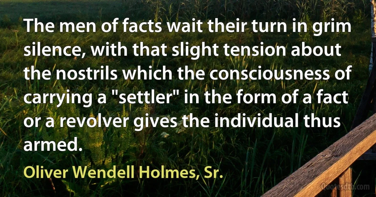 The men of facts wait their turn in grim silence, with that slight tension about the nostrils which the consciousness of carrying a "settler" in the form of a fact or a revolver gives the individual thus armed. (Oliver Wendell Holmes, Sr.)