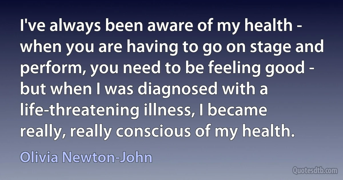 I've always been aware of my health - when you are having to go on stage and perform, you need to be feeling good - but when I was diagnosed with a life-threatening illness, I became really, really conscious of my health. (Olivia Newton-John)