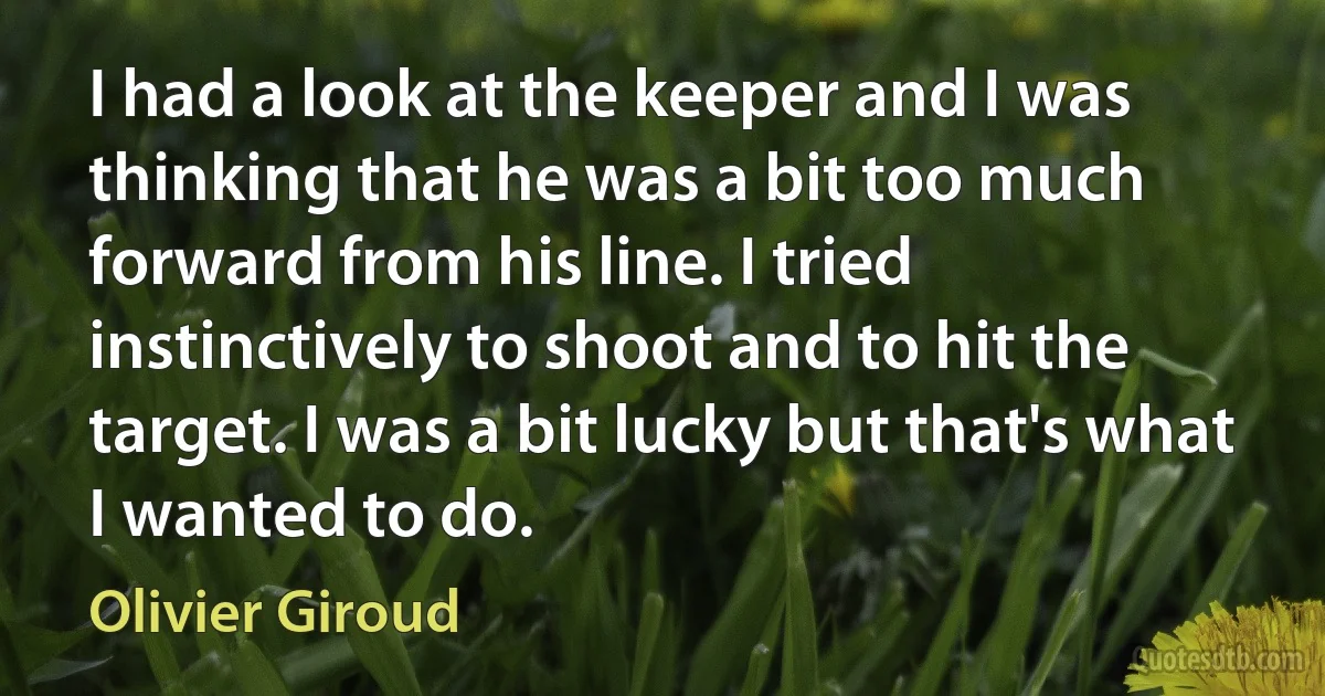 I had a look at the keeper and I was thinking that he was a bit too much forward from his line. I tried instinctively to shoot and to hit the target. I was a bit lucky but that's what I wanted to do. (Olivier Giroud)