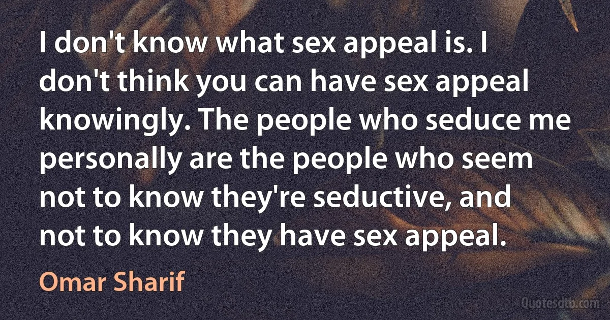 I don't know what sex appeal is. I don't think you can have sex appeal knowingly. The people who seduce me personally are the people who seem not to know they're seductive, and not to know they have sex appeal. (Omar Sharif)