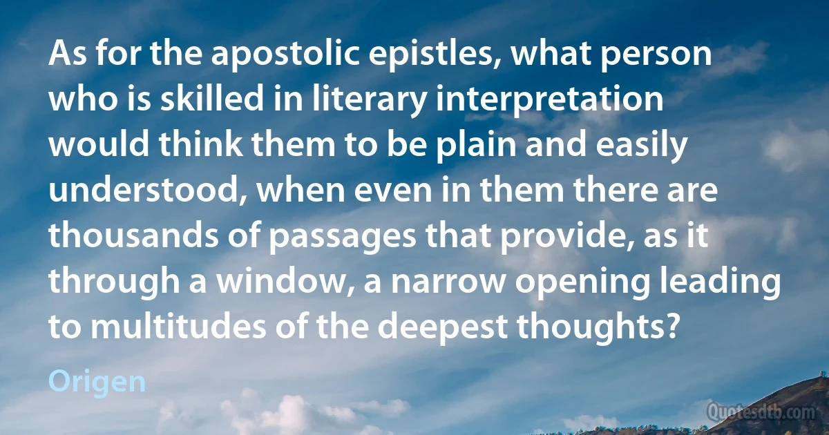 As for the apostolic epistles, what person who is skilled in literary interpretation would think them to be plain and easily understood, when even in them there are thousands of passages that provide, as it through a window, a narrow opening leading to multitudes of the deepest thoughts? (Origen)