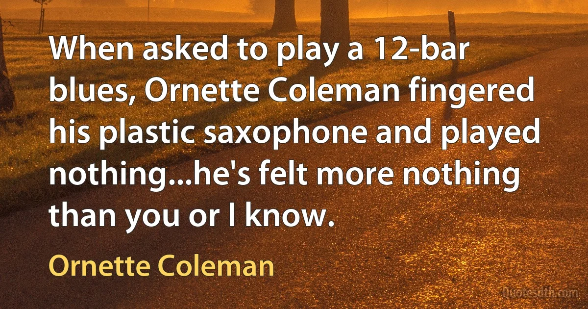 When asked to play a 12-bar blues, Ornette Coleman fingered his plastic saxophone and played nothing...he's felt more nothing than you or I know. (Ornette Coleman)