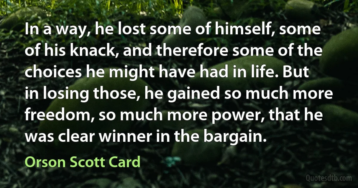 In a way, he lost some of himself, some of his knack, and therefore some of the choices he might have had in life. But in losing those, he gained so much more freedom, so much more power, that he was clear winner in the bargain. (Orson Scott Card)