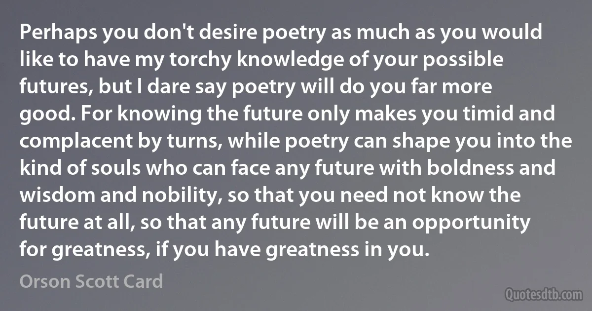 Perhaps you don't desire poetry as much as you would like to have my torchy knowledge of your possible futures, but I dare say poetry will do you far more good. For knowing the future only makes you timid and complacent by turns, while poetry can shape you into the kind of souls who can face any future with boldness and wisdom and nobility, so that you need not know the future at all, so that any future will be an opportunity for greatness, if you have greatness in you. (Orson Scott Card)