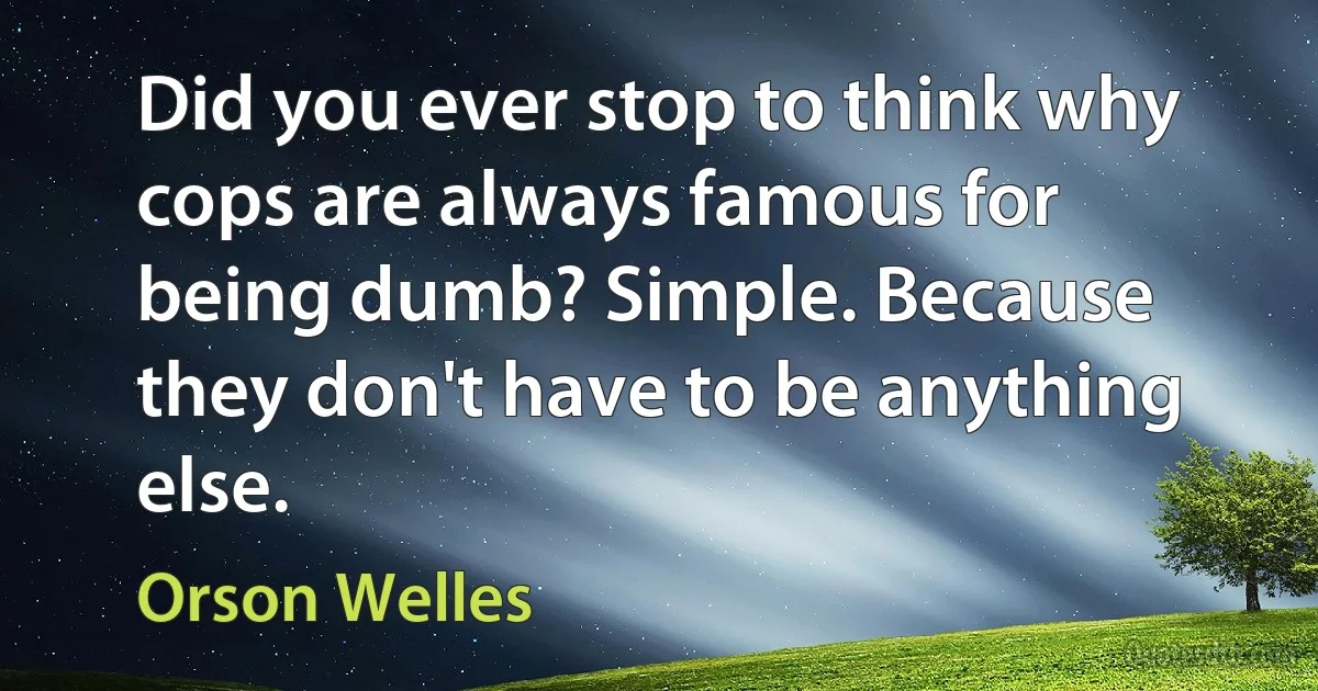 Did you ever stop to think why cops are always famous for being dumb? Simple. Because they don't have to be anything else. (Orson Welles)