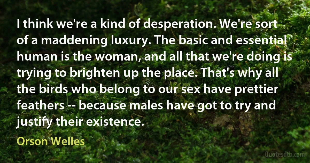 I think we're a kind of desperation. We're sort of a maddening luxury. The basic and essential human is the woman, and all that we're doing is trying to brighten up the place. That's why all the birds who belong to our sex have prettier feathers -- because males have got to try and justify their existence. (Orson Welles)