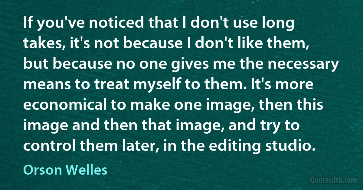 If you've noticed that I don't use long takes, it's not because I don't like them, but because no one gives me the necessary means to treat myself to them. It's more economical to make one image, then this image and then that image, and try to control them later, in the editing studio. (Orson Welles)