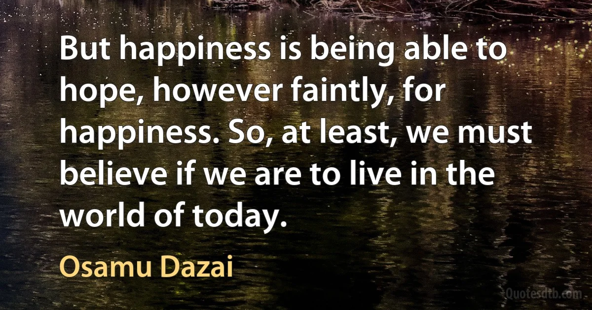 But happiness is being able to hope, however faintly, for happiness. So, at least, we must believe if we are to live in the world of today. (Osamu Dazai)