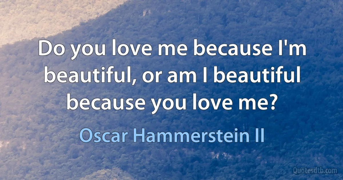 Do you love me because I'm beautiful, or am I beautiful because you love me? (Oscar Hammerstein II)