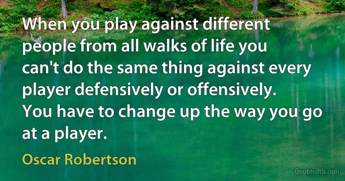 When you play against different people from all walks of life you can't do the same thing against every player defensively or offensively. You have to change up the way you go at a player. (Oscar Robertson)