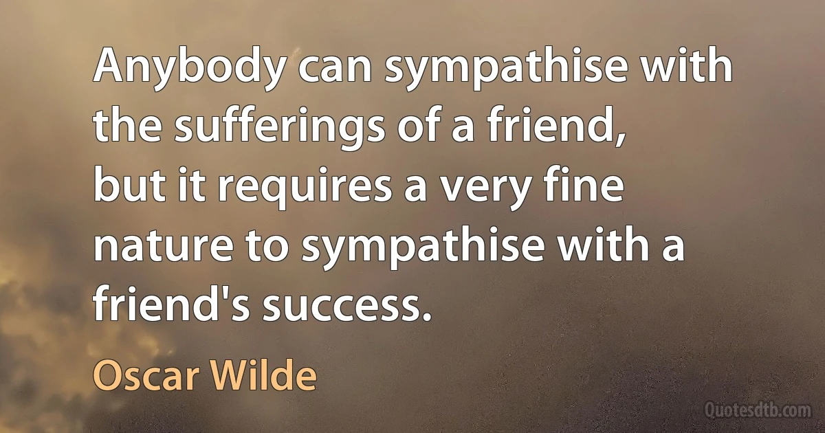 Anybody can sympathise with the sufferings of a friend, but it requires a very fine nature to sympathise with a friend's success. (Oscar Wilde)