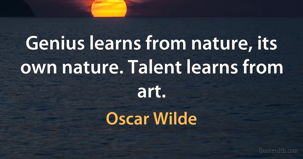 Genius learns from nature, its own nature. Talent learns from art. (Oscar Wilde)