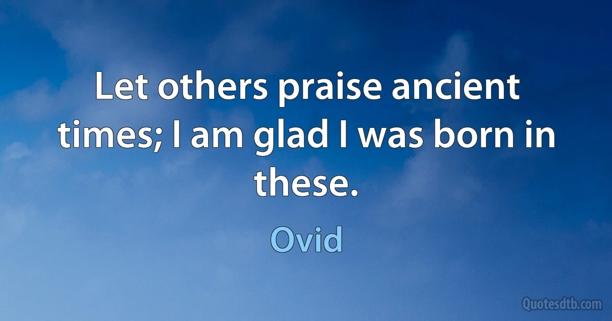 Let others praise ancient times; I am glad I was born in these. (Ovid)