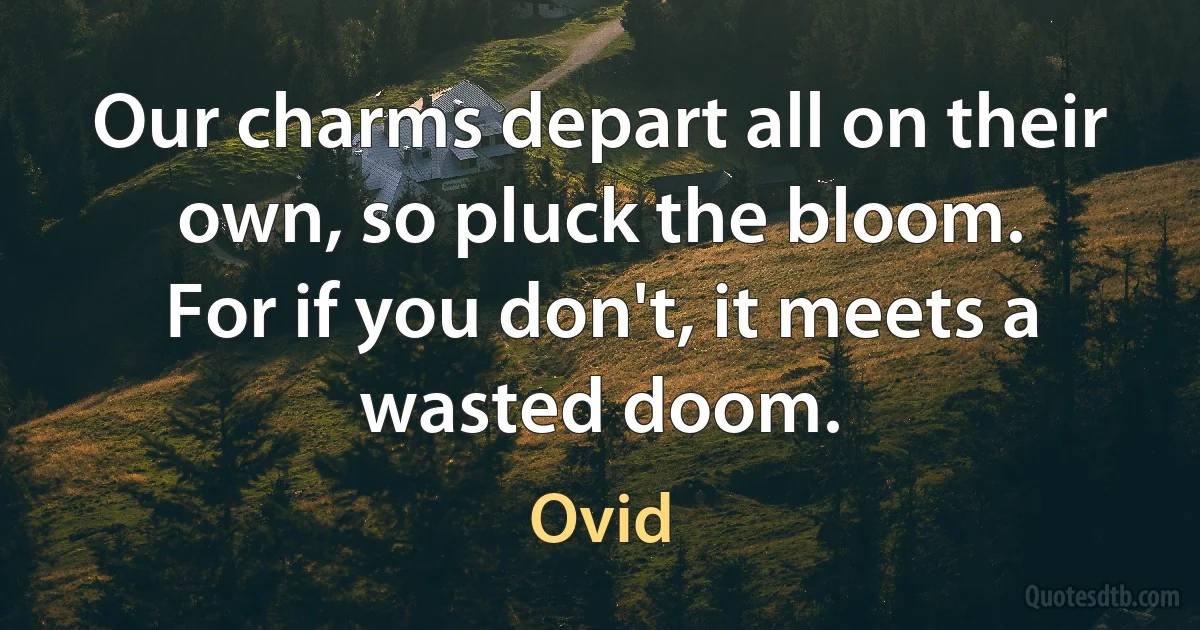 Our charms depart all on their own, so pluck the bloom.
For if you don't, it meets a wasted doom. (Ovid)