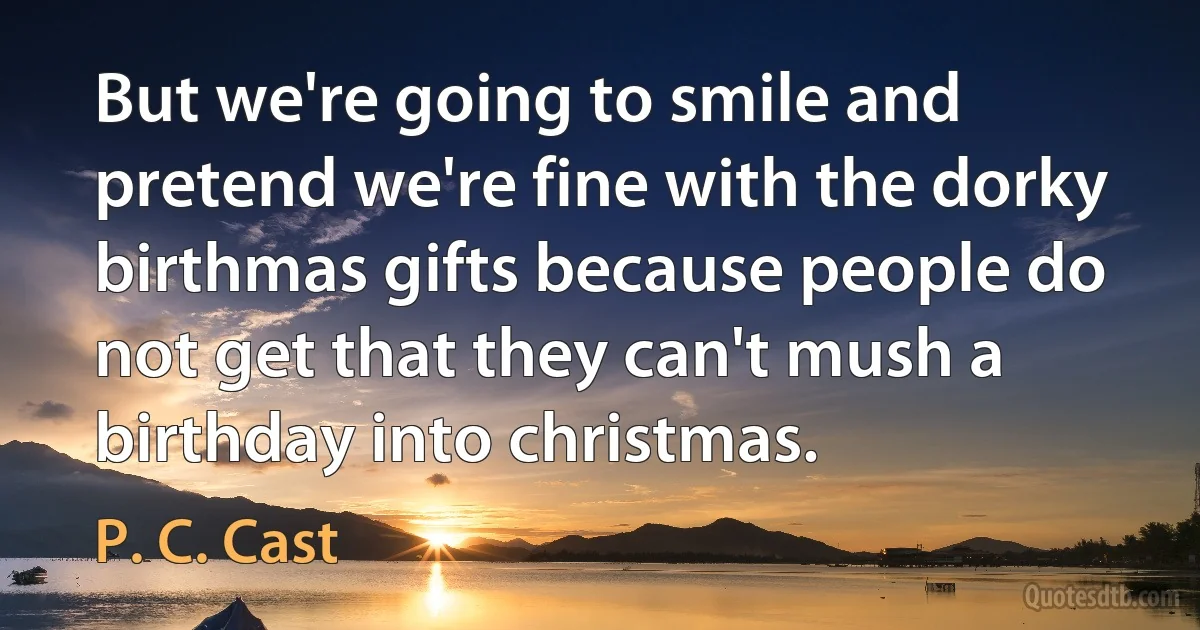 But we're going to smile and pretend we're fine with the dorky birthmas gifts because people do not get that they can't mush a birthday into christmas. (P. C. Cast)