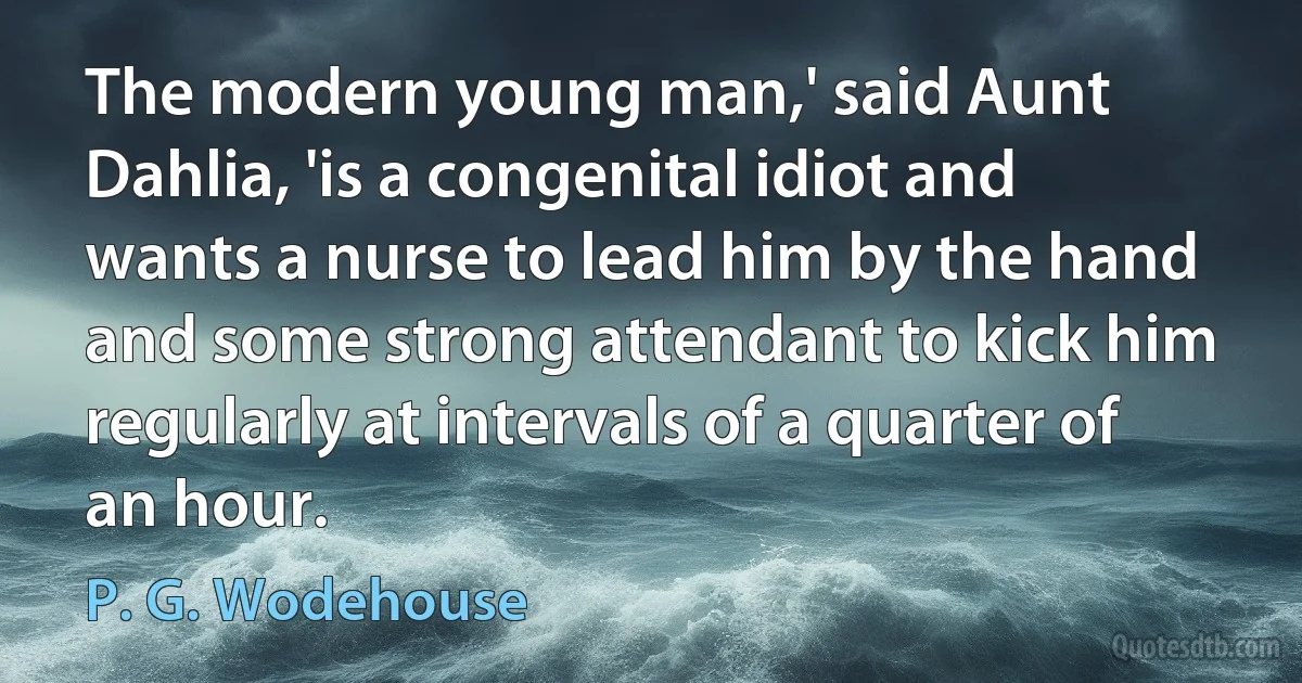 The modern young man,' said Aunt Dahlia, 'is a congenital idiot and wants a nurse to lead him by the hand and some strong attendant to kick him regularly at intervals of a quarter of an hour. (P. G. Wodehouse)