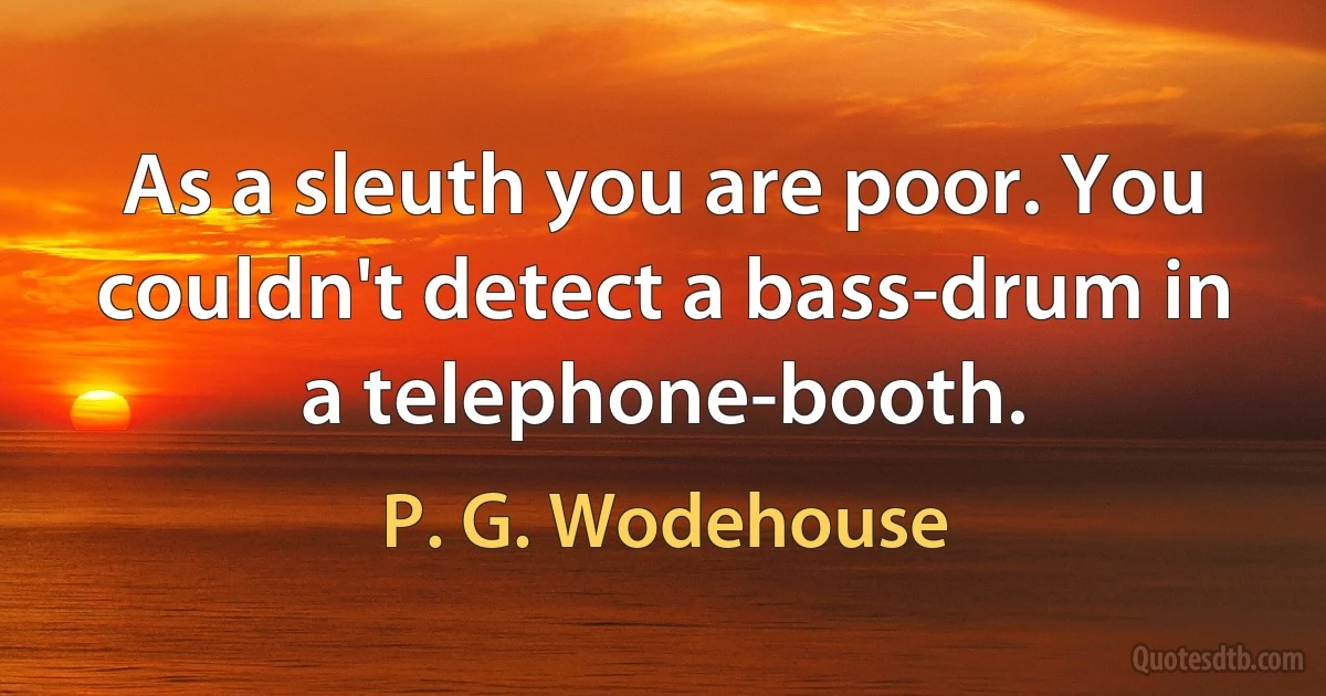 As a sleuth you are poor. You couldn't detect a bass-drum in a telephone-booth. (P. G. Wodehouse)