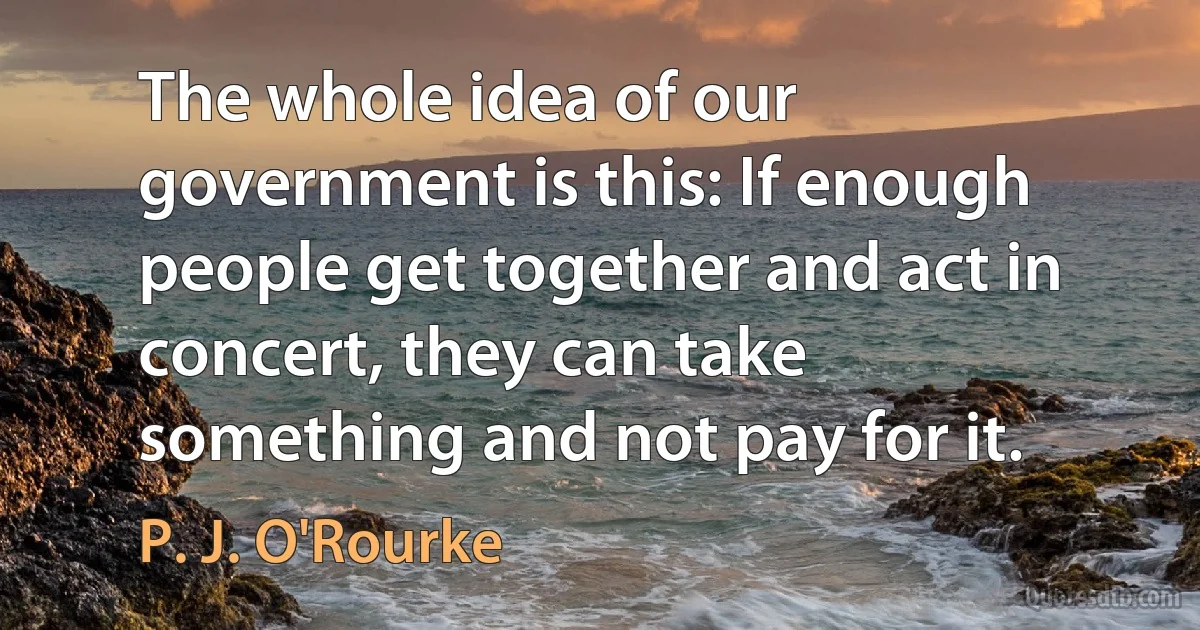 The whole idea of our government is this: If enough people get together and act in concert, they can take something and not pay for it. (P. J. O'Rourke)