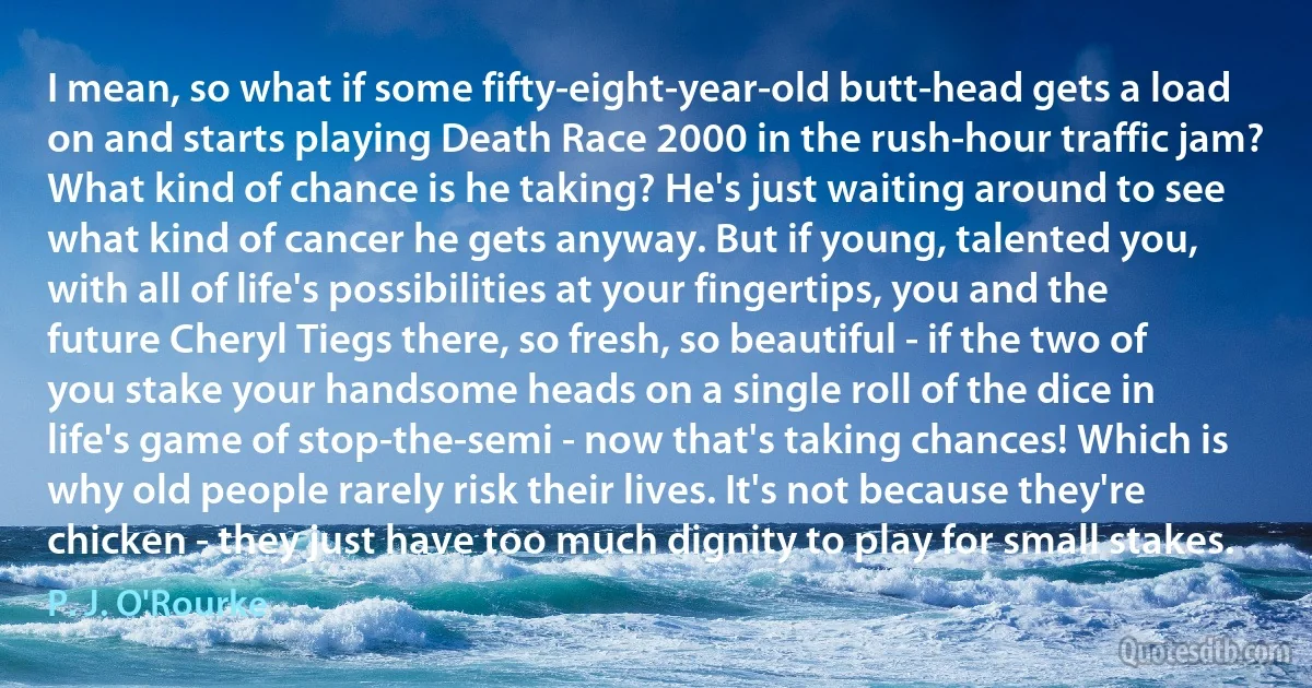 I mean, so what if some fifty-eight-year-old butt-head gets a load on and starts playing Death Race 2000 in the rush-hour traffic jam? What kind of chance is he taking? He's just waiting around to see what kind of cancer he gets anyway. But if young, talented you, with all of life's possibilities at your fingertips, you and the future Cheryl Tiegs there, so fresh, so beautiful - if the two of you stake your handsome heads on a single roll of the dice in life's game of stop-the-semi - now that's taking chances! Which is why old people rarely risk their lives. It's not because they're chicken - they just have too much dignity to play for small stakes. (P. J. O'Rourke)