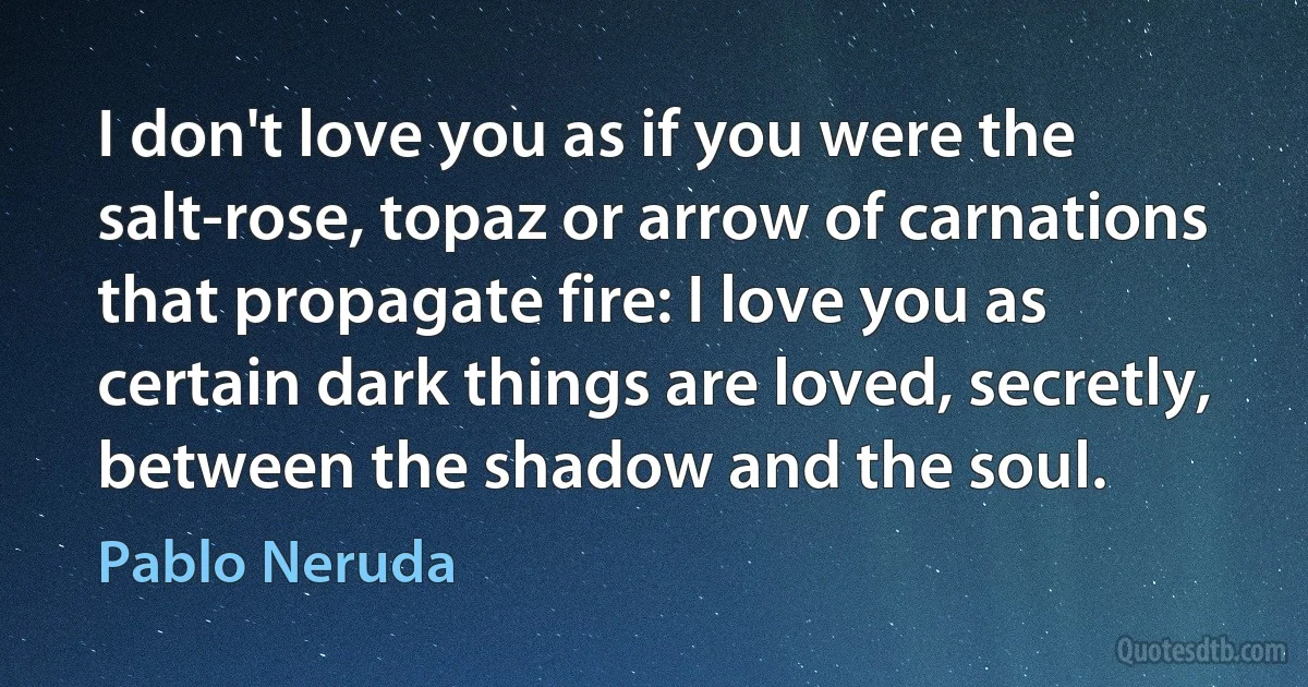 I don't love you as if you were the salt-rose, topaz or arrow of carnations that propagate fire: I love you as certain dark things are loved, secretly, between the shadow and the soul. (Pablo Neruda)