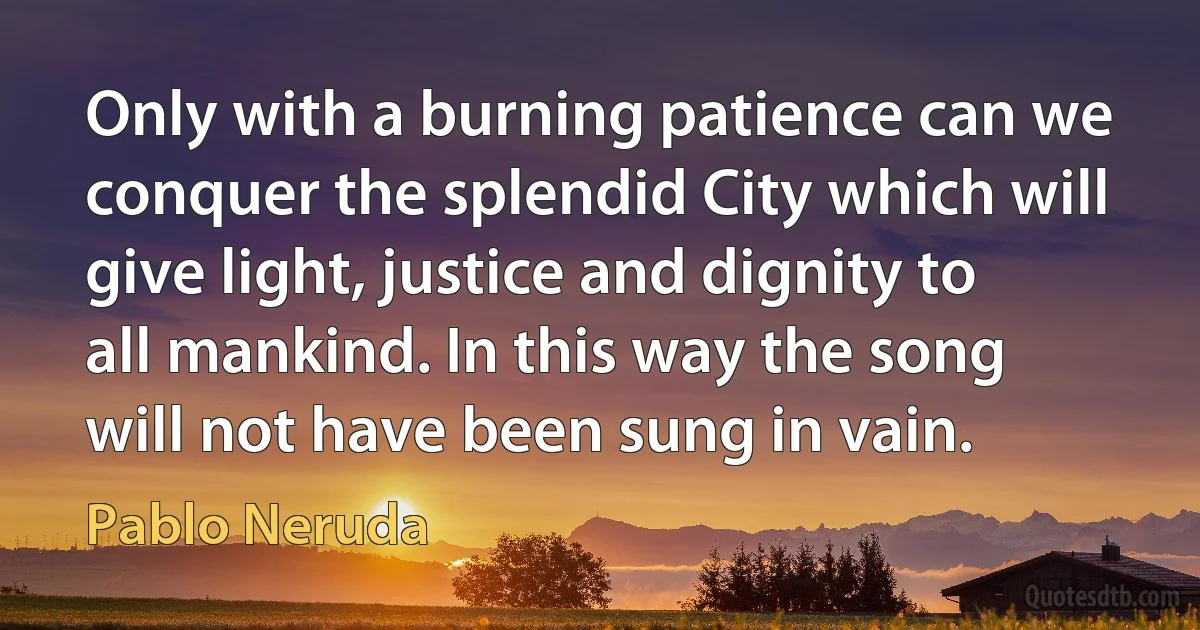 Only with a burning patience can we conquer the splendid City which will give light, justice and dignity to all mankind. In this way the song will not have been sung in vain. (Pablo Neruda)