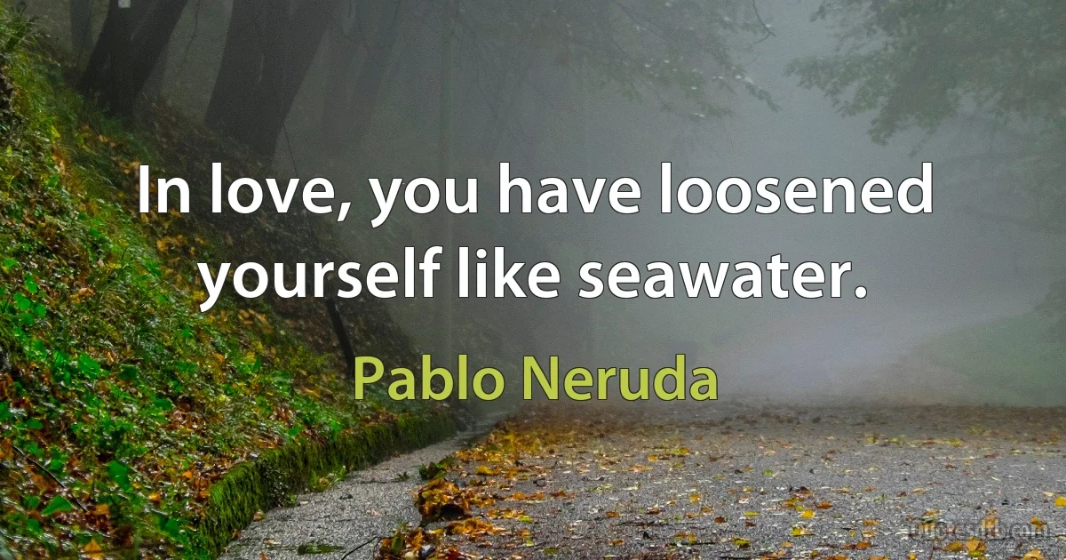 In love, you have loosened yourself like seawater. (Pablo Neruda)