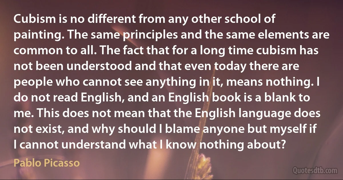 Cubism is no different from any other school of painting. The same principles and the same elements are common to all. The fact that for a long time cubism has not been understood and that even today there are people who cannot see anything in it, means nothing. I do not read English, and an English book is a blank to me. This does not mean that the English language does not exist, and why should I blame anyone but myself if I cannot understand what I know nothing about? (Pablo Picasso)