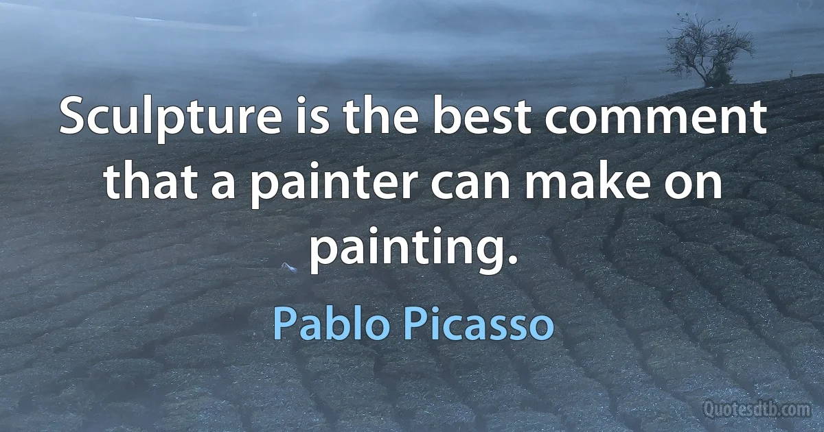 Sculpture is the best comment that a painter can make on painting. (Pablo Picasso)