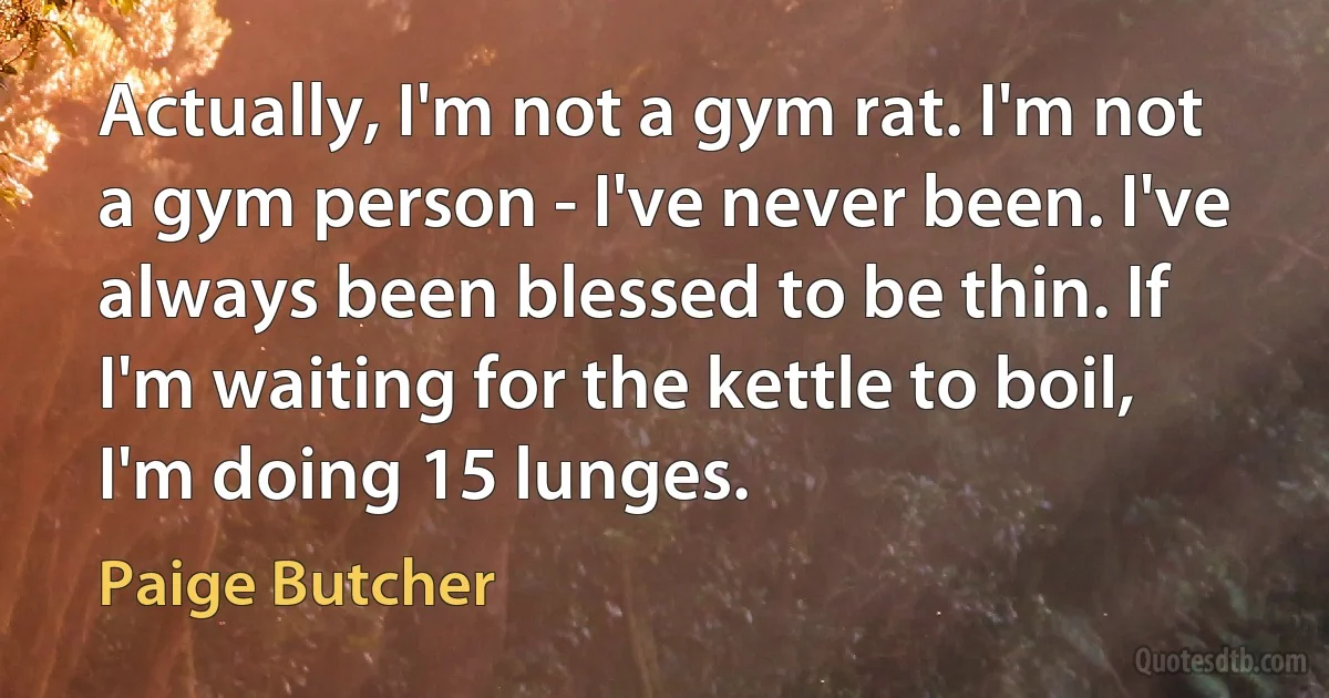 Actually, I'm not a gym rat. I'm not a gym person - I've never been. I've always been blessed to be thin. If I'm waiting for the kettle to boil, I'm doing 15 lunges. (Paige Butcher)