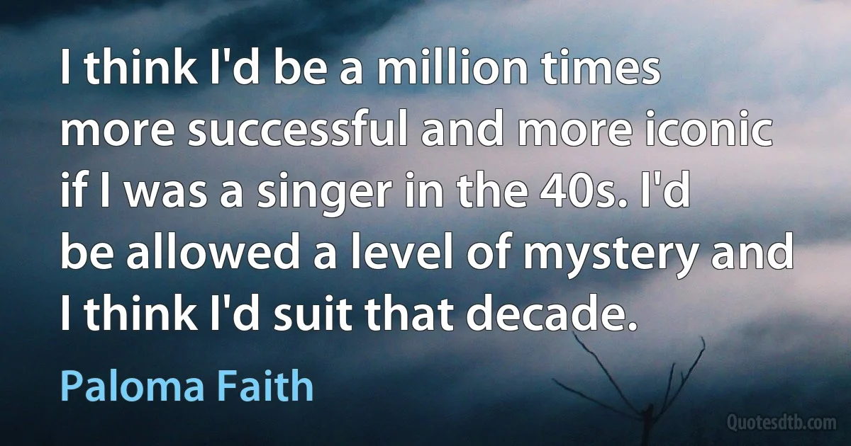 I think I'd be a million times more successful and more iconic if I was a singer in the 40s. I'd be allowed a level of mystery and I think I'd suit that decade. (Paloma Faith)