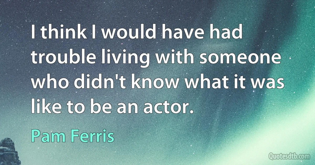 I think I would have had trouble living with someone who didn't know what it was like to be an actor. (Pam Ferris)