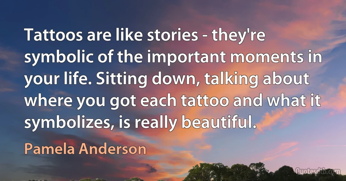 Tattoos are like stories - they're symbolic of the important moments in your life. Sitting down, talking about where you got each tattoo and what it symbolizes, is really beautiful. (Pamela Anderson)