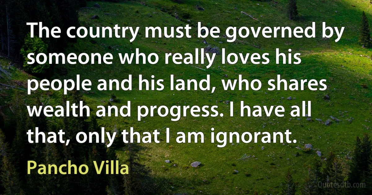 The country must be governed by someone who really loves his people and his land, who shares wealth and progress. I have all that, only that I am ignorant. (Pancho Villa)