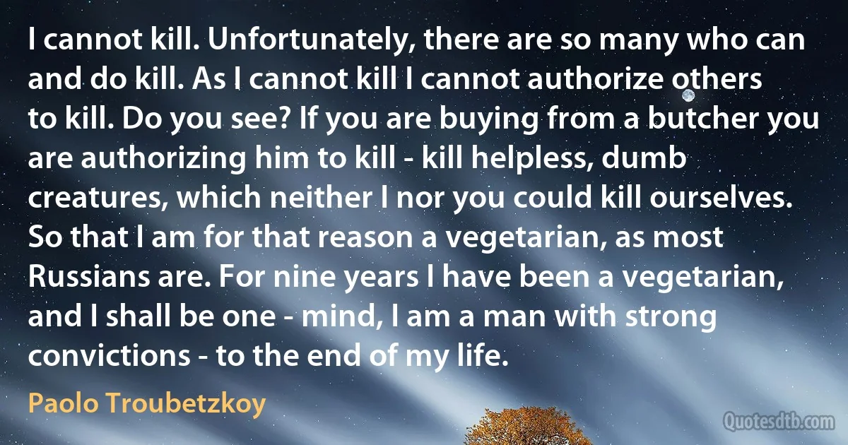 I cannot kill. Unfortunately, there are so many who can and do kill. As I cannot kill I cannot authorize others to kill. Do you see? If you are buying from a butcher you are authorizing him to kill - kill helpless, dumb creatures, which neither I nor you could kill ourselves. So that I am for that reason a vegetarian, as most Russians are. For nine years I have been a vegetarian, and I shall be one - mind, I am a man with strong convictions - to the end of my life. (Paolo Troubetzkoy)