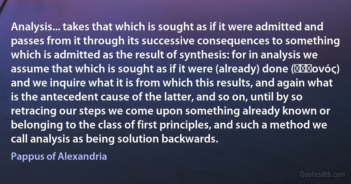 Analysis... takes that which is sought as if it were admitted and passes from it through its successive consequences to something which is admitted as the result of synthesis: for in analysis we assume that which is sought as if it were (already) done (ɣϵɣονός) and we inquire what it is from which this results, and again what is the antecedent cause of the latter, and so on, until by so retracing our steps we come upon something already known or belonging to the class of first principles, and such a method we call analysis as being solution backwards. (Pappus of Alexandria)