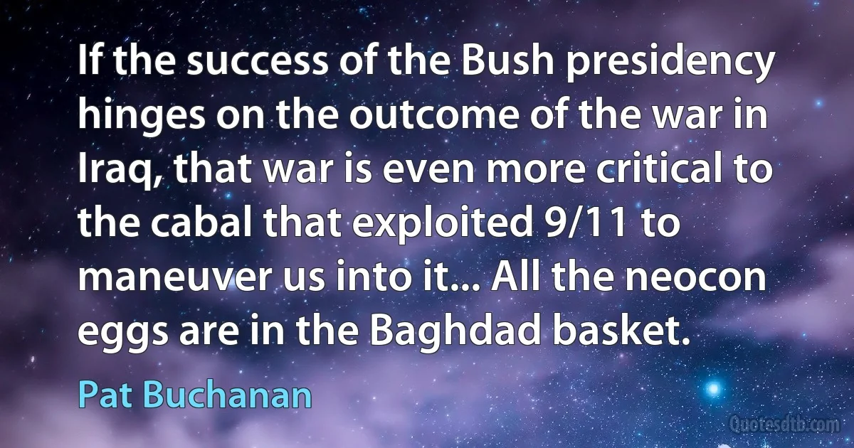 If the success of the Bush presidency hinges on the outcome of the war in Iraq, that war is even more critical to the cabal that exploited 9/11 to maneuver us into it... All the neocon eggs are in the Baghdad basket. (Pat Buchanan)