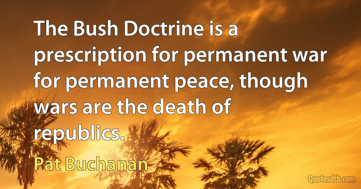 The Bush Doctrine is a prescription for permanent war for permanent peace, though wars are the death of republics. (Pat Buchanan)