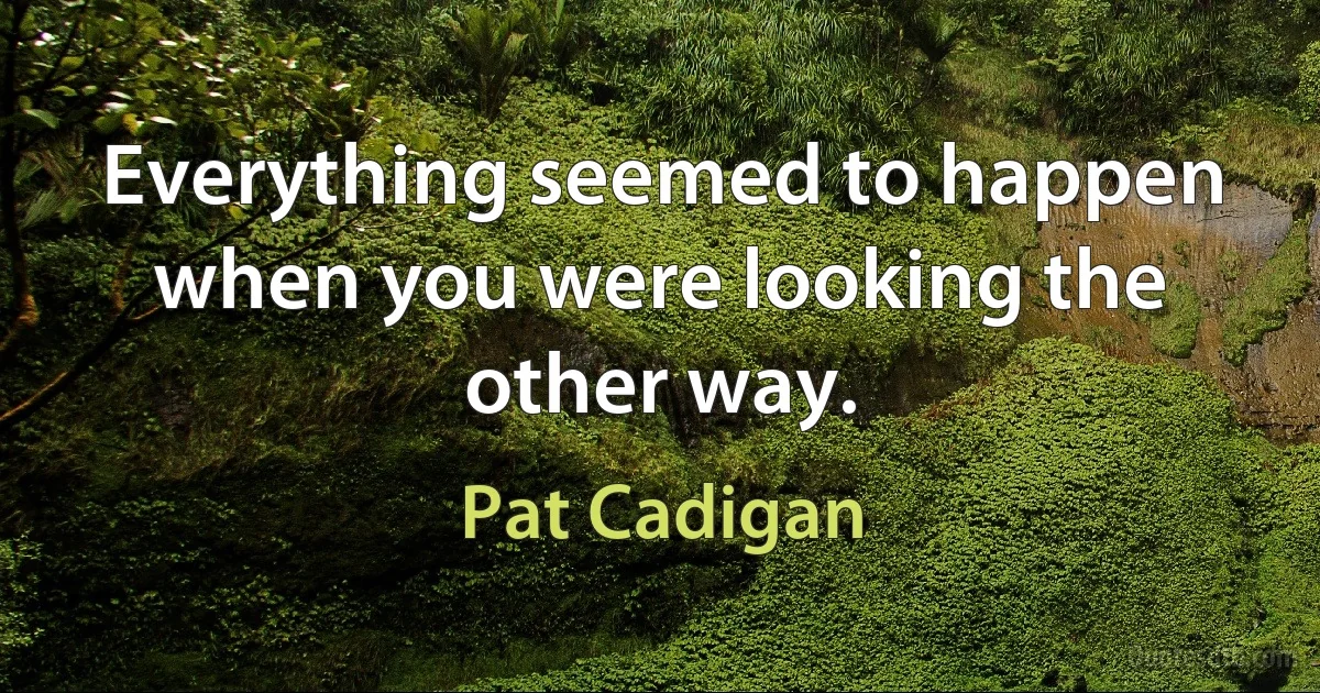 Everything seemed to happen when you were looking the other way. (Pat Cadigan)