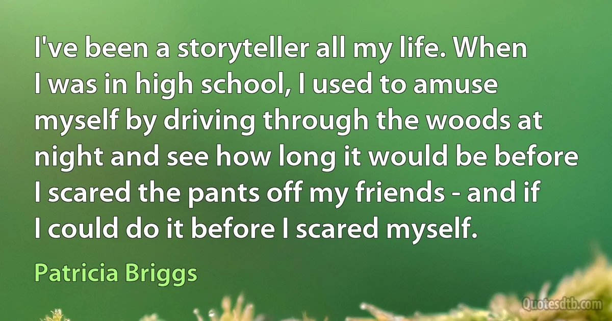 I've been a storyteller all my life. When I was in high school, I used to amuse myself by driving through the woods at night and see how long it would be before I scared the pants off my friends - and if I could do it before I scared myself. (Patricia Briggs)