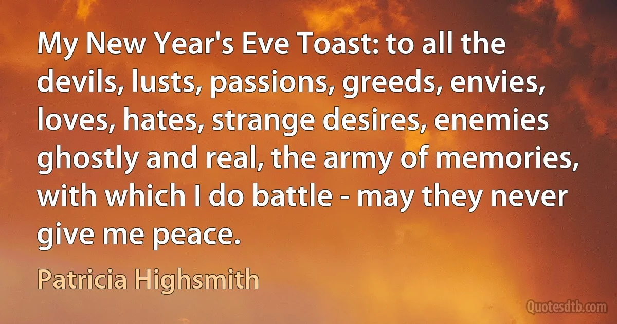 My New Year's Eve Toast: to all the devils, lusts, passions, greeds, envies, loves, hates, strange desires, enemies ghostly and real, the army of memories, with which I do battle - may they never give me peace. (Patricia Highsmith)