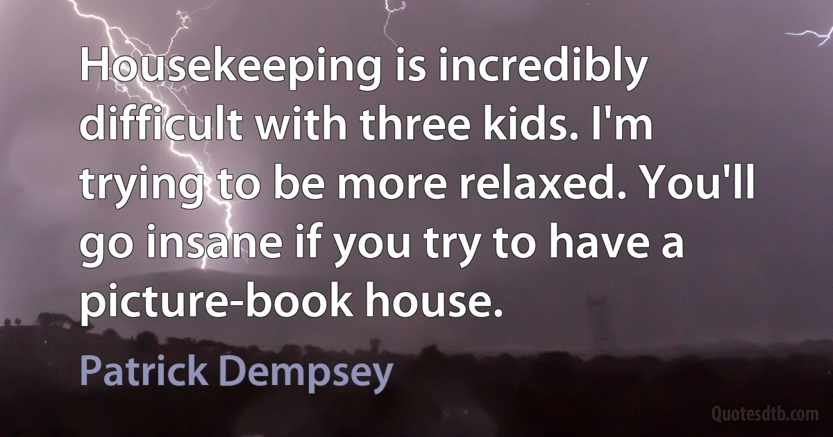 Housekeeping is incredibly difficult with three kids. I'm trying to be more relaxed. You'll go insane if you try to have a picture-book house. (Patrick Dempsey)