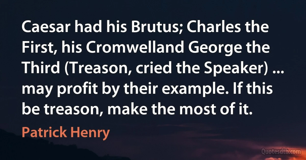 Caesar had his Brutus; Charles the First, his Cromwelland George the Third (Treason, cried the Speaker) ... may profit by their example. If this be treason, make the most of it. (Patrick Henry)