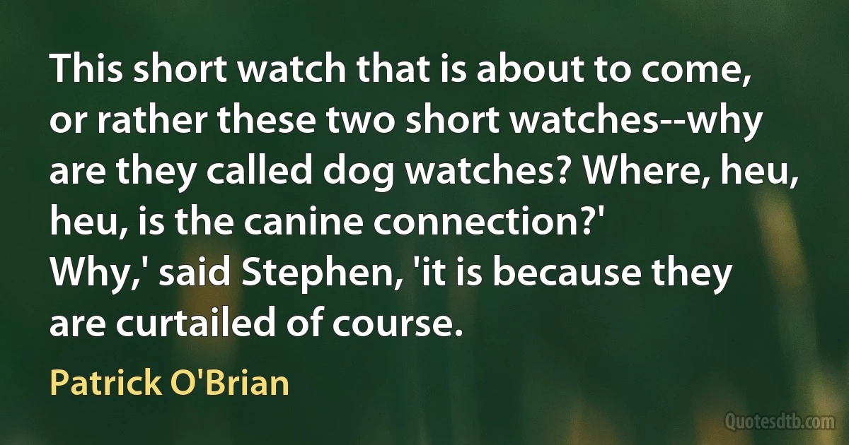 This short watch that is about to come, or rather these two short watches--why are they called dog watches? Where, heu, heu, is the canine connection?'
Why,' said Stephen, 'it is because they are curtailed of course. (Patrick O'Brian)