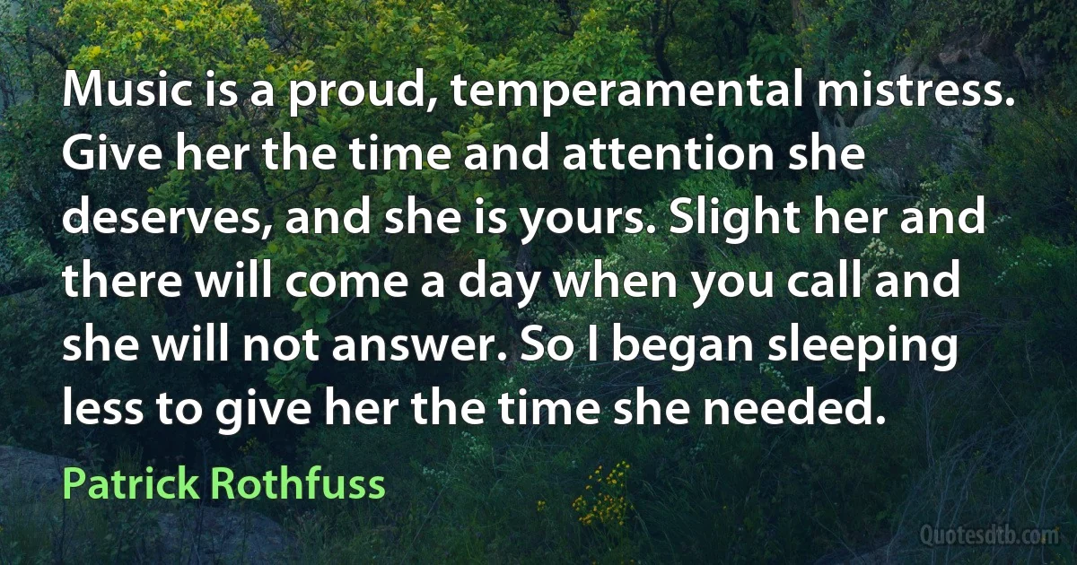 Music is a proud, temperamental mistress. Give her the time and attention she deserves, and she is yours. Slight her and there will come a day when you call and she will not answer. So I began sleeping less to give her the time she needed. (Patrick Rothfuss)