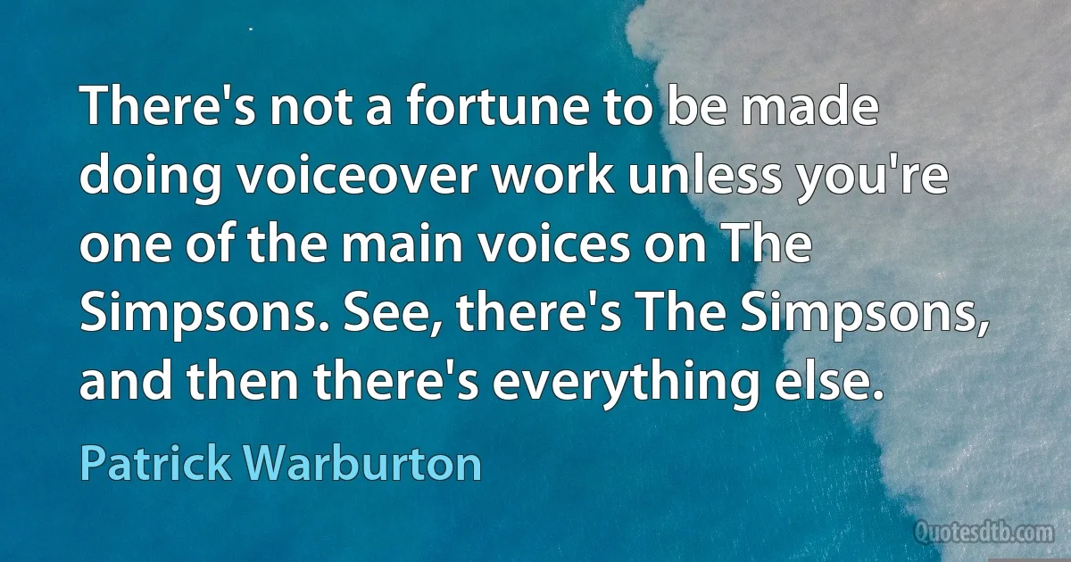 There's not a fortune to be made doing voiceover work unless you're one of the main voices on The Simpsons. See, there's The Simpsons, and then there's everything else. (Patrick Warburton)