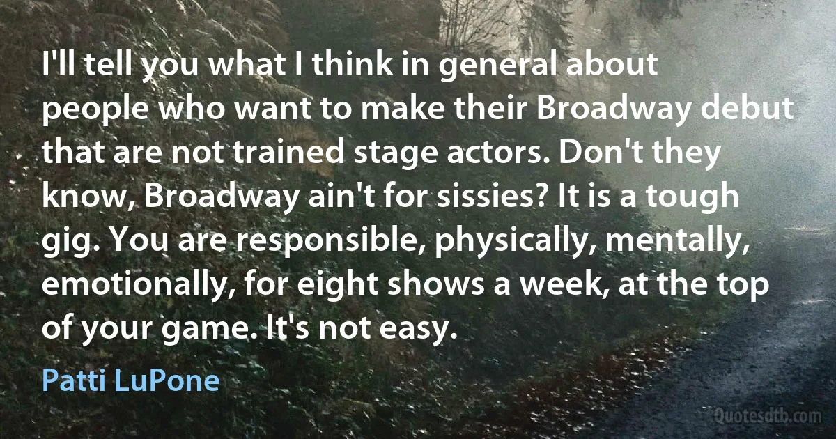 I'll tell you what I think in general about people who want to make their Broadway debut that are not trained stage actors. Don't they know, Broadway ain't for sissies? It is a tough gig. You are responsible, physically, mentally, emotionally, for eight shows a week, at the top of your game. It's not easy. (Patti LuPone)