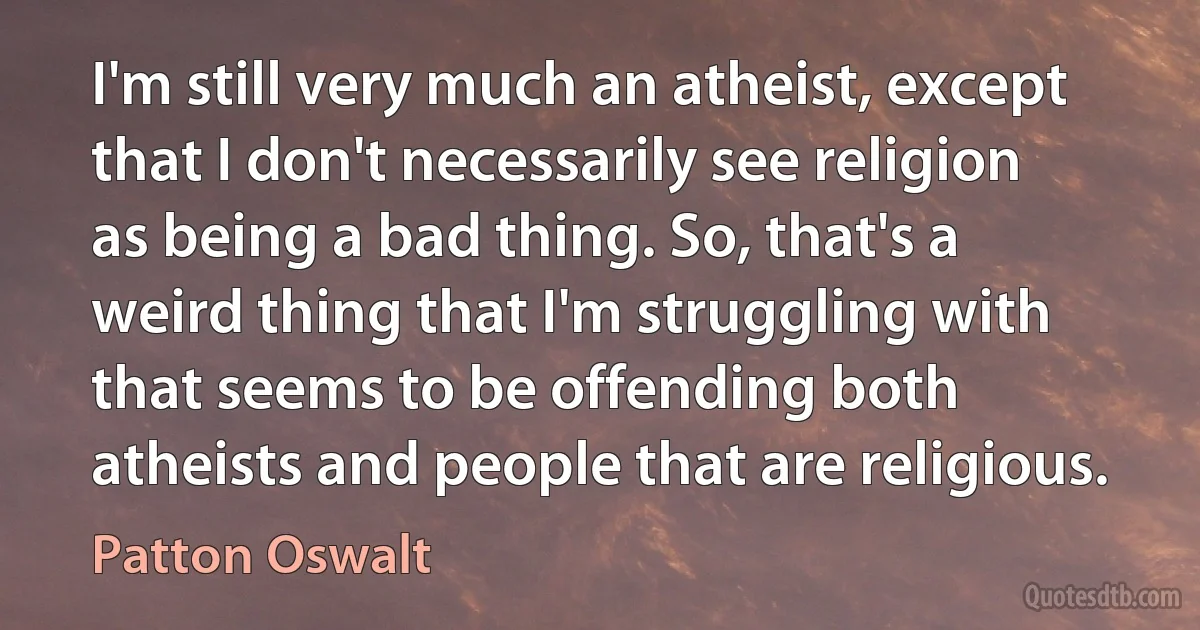 I'm still very much an atheist, except that I don't necessarily see religion as being a bad thing. So, that's a weird thing that I'm struggling with that seems to be offending both atheists and people that are religious. (Patton Oswalt)