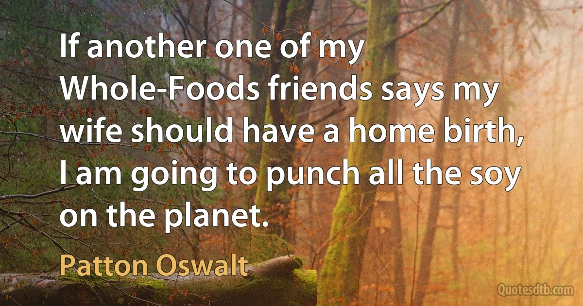 If another one of my Whole-Foods friends says my wife should have a home birth, I am going to punch all the soy on the planet. (Patton Oswalt)