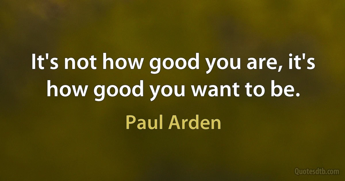 It's not how good you are, it's how good you want to be. (Paul Arden)